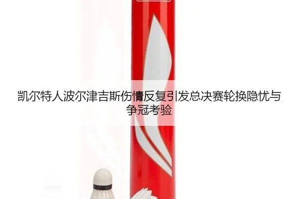 凯尔特人波尔津吉斯伤情反复引发总决赛轮换隐忧与争冠考验