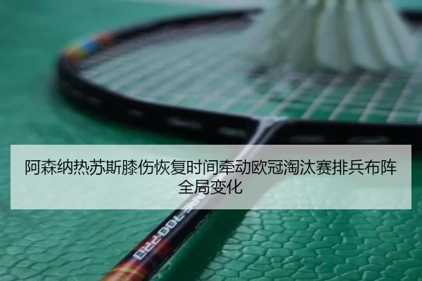阿森纳热苏斯膝伤恢复时间牵动欧冠淘汰赛排兵布阵全局变化
