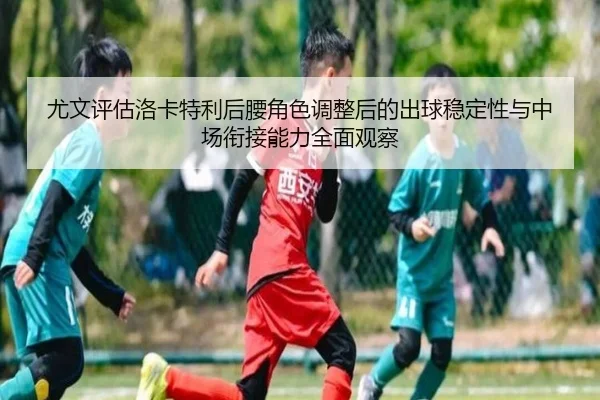 尤文评估洛卡特利后腰角色调整后的出球稳定性与中场衔接能力全面观察