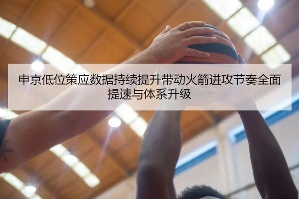 申京低位策应数据持续提升带动火箭进攻节奏全面提速与体系升级